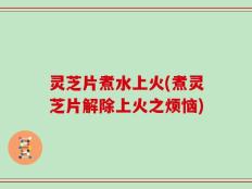 灵芝片煮水上火(煮灵芝片解除上火之烦恼)