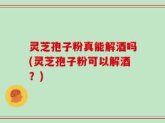 灵芝孢子粉真能解酒吗(灵芝孢子粉可以解酒？)