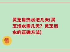 灵芝用热水泡几天(灵芝泡水需几天？灵芝泡水的正确方法)