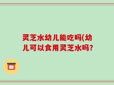 灵芝水幼儿能吃吗(幼儿可以食用灵芝水吗？