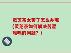 灵芝茶太苦了怎么办呢(灵芝茶如何解决苦涩难喝的问题？)
