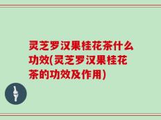 灵芝罗汉果桂花茶什么功效(灵芝罗汉果桂花茶的功效及作用)
