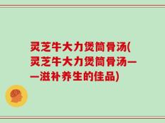 灵芝牛大力煲筒骨汤(灵芝牛大力煲筒骨汤——滋补养生的佳品)