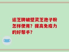 运芝牌破壁灵芝孢子粉怎样使用？提高免疫力的好帮手？