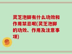 灵芝泡脚有什么功效和作用禁忌呢(灵芝泡脚的功效、作用及注意事项)