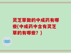 灵芝草做的中成药有哪些(中成药中含有灵芝草的有哪些？)