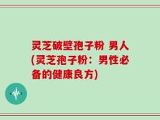 灵芝破壁孢子粉 男人(灵芝孢子粉：男性必备的健康良方)