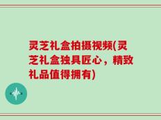 灵芝礼盒拍摄视频(灵芝礼盒独具匠心，精致礼品值得拥有)