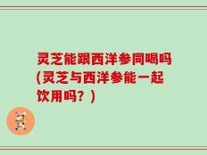 灵芝能跟西洋参同喝吗(灵芝与西洋参能一起饮用吗？)