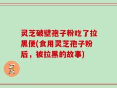 灵芝破壁孢子粉吃了拉黑便(食用灵芝孢子粉后，被拉黑的故事)