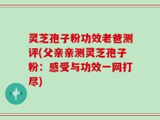 灵芝孢子粉功效老爸测评(父亲亲测灵芝孢子粉：感受与功效一网打尽)