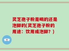 灵芝孢子粉是喝的还是泡脚的(灵芝孢子粉的用途：饮用或泡脚？)