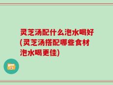 灵芝汤配什么泡水喝好(灵芝汤搭配哪些食材泡水喝更佳)