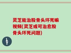 灵芝能治股骨头坏死嘛视频(灵芝或可治愈股骨头坏死问题)