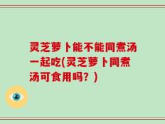 灵芝萝卜能不能同煮汤一起吃(灵芝萝卜同煮汤可食用吗？)