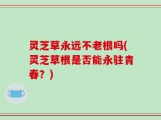 灵芝草永远不老根吗(灵芝草根是否能永驻青春？)
