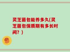 灵芝菌包能养多久(灵芝菌包保质期有多长时间？)