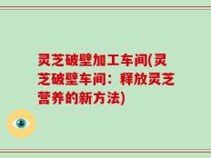 灵芝破壁加工车间(灵芝破壁车间：释放灵芝营养的新方法)