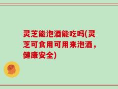 灵芝能泡酒能吃吗(灵芝可食用可用来泡酒，健康安全)