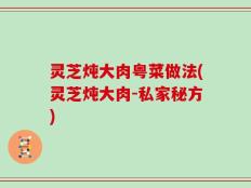 灵芝炖大肉粤菜做法(灵芝炖大肉-私家秘方)
