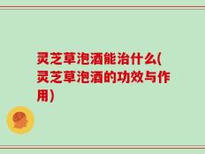 灵芝草泡酒能治什么(灵芝草泡酒的功效与作用)