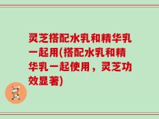灵芝搭配水乳和精华乳一起用(搭配水乳和精华乳一起使用，灵芝功效显著)