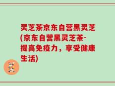 灵芝茶京东自营黑灵芝(京东自营黑灵芝茶-提高免疫力，享受健康生活)