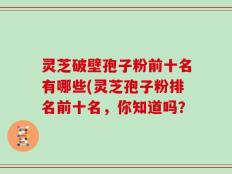 灵芝破壁孢子粉前十名有哪些(灵芝孢子粉排名前十名，你知道吗？