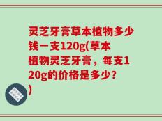 灵芝牙膏草本植物多少钱一支120g(草本植物灵芝牙膏，每支120g的价格是多少？)