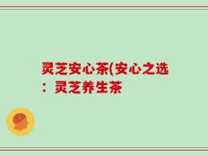 灵芝安心茶(安心之选：灵芝养生茶
