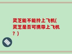 灵芝能不能拎上飞机(灵芝是否可携带上飞机？)