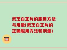 灵芝白芷片的服用方法与用量(灵芝白芷片的正确服用方法和剂量)