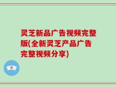 灵芝新品广告视频完整版(全新灵芝产品广告完整视频分享)