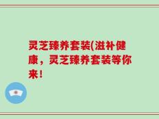 灵芝臻养套装(滋补健康，灵芝臻养套装等你来！
