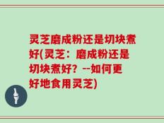 灵芝磨成粉还是切块煮好(灵芝：磨成粉还是切块煮好？--如何更好地食用灵芝)