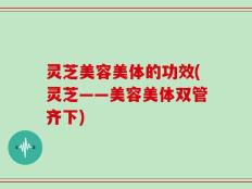 灵芝美容美体的功效(灵芝——美容美体双管齐下)