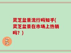灵芝盆景流行吗知乎(灵芝盆景在市场上热销吗？)