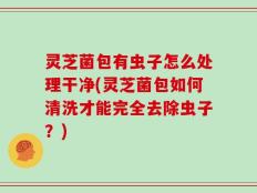 灵芝菌包有虫子怎么处理干净(灵芝菌包如何清洗才能完全去除虫子？)