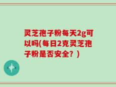 灵芝孢子粉每天2g可以吗(每日2克灵芝孢子粉是否安全？)