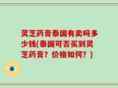 灵芝药膏泰国有卖吗多少钱(泰国可否买到灵芝药膏？价格如何？)