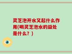 灵芝泡开水又起什么作用(喝灵芝泡水的益处是什么？)