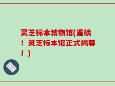 灵芝标本博物馆(重磅！灵芝标本馆正式揭幕！)