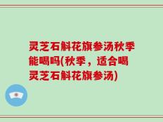 灵芝石斛花旗参汤秋季能喝吗(秋季，适合喝灵芝石斛花旗参汤)