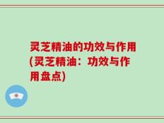 灵芝精油的功效与作用(灵芝精油：功效与作用盘点)
