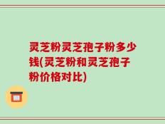 灵芝粉灵芝孢子粉多少钱(灵芝粉和灵芝孢子粉价格对比)