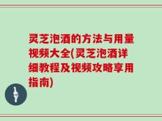 灵芝泡酒的方法与用量视频大全(灵芝泡酒详细教程及视频攻略享用指南)