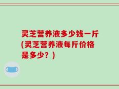 灵芝营养液多少钱一斤(灵芝营养液每斤价格是多少？)