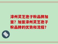 漳州灵芝孢子粉品牌加盟？加盟漳州灵芝孢子粉品牌的优势和流程？