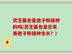灵芝菌包是孢子粉接种的吗(灵芝菌包是否采用孢子粉接种生长？)