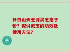 长白山天芝源灵芝孢子粉？探讨灵芝的功效及使用方法？